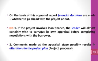 • On the basis of this appraisal report financial decisions are made
– whether to go ahead with the project or not.
• NB 1. If the project involves loan finance, the lender will almost
certainly wish to carryout its own appraisal before completing
negotiations with the borrower.
• 2. Comments made at the appraisal stage possibly results in
alterations in the project plan (Project proposal).
69
 