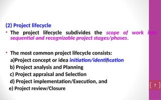 (2) Project lifecycle
• The project lifecycle subdivides the scope of work into
sequential and recognizable project stages/phases.
• The most common project lifecycle consists:
a)Project concept or idea initiation/identification
b) Project analysis and Planning
c) Project appraisal and Selection
d) Project implementation/Execution, and
e) Project review/Closure
7
 