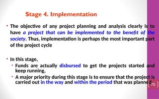 • The objective of any project planning and analysis clearly is to
have a project that can be implemented to the benefit of the
society. Thus, implementation is perhaps the most important part
of the project cycle
• In this stage,
• Funds are actually disbursed to get the projects started and
keep running,
• A major priority during this stage is to ensure that the project is
carried out in the way and within the period that was planned.
70
Stage 4. Implementation
 