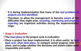 • It is during implementation that many of the real problems of
projects are first identified.
• Therefore, to allow the management to become aware of the
difficulties that might arise, recording, monitoring and progress
reporting are important activities during the implementation
stage.
• Stage 5: Evaluation
The final phase in the project cycle is evaluation.
Once a project has been implemented, it is often useful, to look
back over what took place, to compare actual progress with the
plans, and to judge whether the decisions and actions taken were
responsible and useful.
71
 