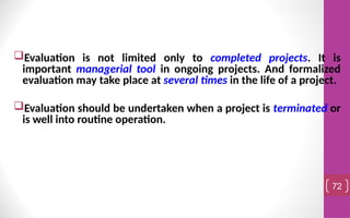 Evaluation is not limited only to completed projects. It is
important managerial tool in ongoing projects. And formalized
evaluation may take place at several times in the life of a project.
Evaluation should be undertaken when a project is terminated or
is well into routine operation.
72
 