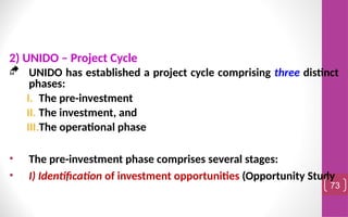 2) UNIDO – Project Cycle
 UNIDO has established a project cycle comprising three distinct
phases:
I. The pre-investment
II. The investment, and
III.The operational phase
• The pre-investment phase comprises several stages:
• I) Identification of investment opportunities (Opportunity Study
73
 