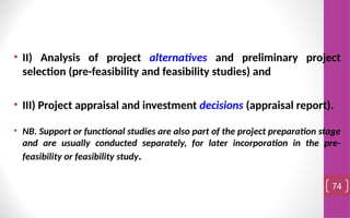 • II) Analysis of project alternatives and preliminary project
selection (pre-feasibility and feasibility studies) and
• III) Project appraisal and investment decisions (appraisal report).
• NB. Support or functional studies are also part of the project preparation stage
and are usually conducted separately, for later incorporation in the pre-
feasibility or feasibility study.
74
 