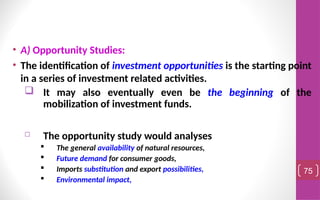 • A) Opportunity Studies:
• The identification of investment opportunities is the starting point
in a series of investment related activities.
 It may also eventually even be the beginning of the
mobilization of investment funds.
 The opportunity study would analyses
 The general availability of natural resources,
 Future demand for consumer goods,
 Imports substitution and export possibilities,
 Environmental impact,
75
 
