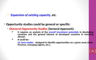  Expansion of existing capacity, etc.
• Opportunity studies could be general or specific:
• I)General Opportunity Studies (Sectoral Approach):
 It requires an analysis of the overall investment potentials in developing
countries and the general interest of developed countries in investing
abroad.
 It could be:-
(a) Area studies - designed to identify opportunities on a given areas (Adm.
Province, emerging regions, etc.),
76
 