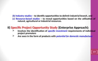 (b) Industry studies – to identify opportunities to delimit industrial branch, and
(c) Resource-based studies – to reveal opportunities based on the utilization of
natural, agricultural or industrial resources.
II) Specific Project Opportunity Study (Enterprise Approach):
 Involves the identification of specific investment requirements of individual
project promoters
 Are seen in the form of products with potential for domestic manufacture
77
 