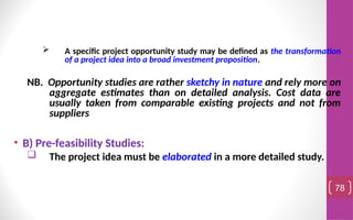  A specific project opportunity study may be defined as the transformation
of a project idea into a broad investment proposition.
NB. Opportunity studies are rather sketchy in nature and rely more on
aggregate estimates than on detailed analysis. Cost data are
usually taken from comparable existing projects and not from
suppliers
• B) Pre-feasibility Studies:
 The project idea must be elaborated in a more detailed study.
78
 