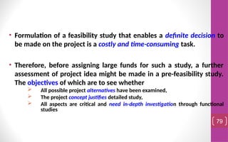 • Formulation of a feasibility study that enables a definite decision to
be made on the project is a costly and time-consuming task.
• Therefore, before assigning large funds for such a study, a further
assessment of project idea might be made in a pre-feasibility study.
The objectives of which are to see whether
 All possible project alternatives have been examined,
 The project concept justifies detailed study,
 All aspects are critical and need in-depth investigation through functional
studies
79
 