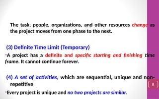 The task, people, organizations, and other resources change as
the project moves from one phase to the next.
(3) Definite Time Limit (Temporary)
•A project has a definite and specific starting and finishing time
frame. It cannot continue forever.
(4) A set of activities, which are sequential, unique and non-
repetitive
•Every project is unique and no two projects are similar.
8
 
