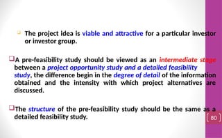  The project idea is viable and attractive for a particular investor
or investor group.
A pre-feasibility study should be viewed as an intermediate stage
between a project opportunity study and a detailed feasibility
study, the difference begin in the degree of detail of the information
obtained and the intensity with which project alternatives are
discussed.
The structure of the pre-feasibility study should be the same as a
detailed feasibility study. 80
 