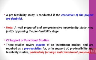 • A pre-feasibility study is conducted if the economics of the project
are doubtful.
• Note: A well prepared and comprehensive opportunity study may
justify by passing the pre-feasibility stage
• C) Support or Functional Studies:
• These studies covers aspects of an investment project, and are
required as a pre-requisites for, or in support of, pre-feasibility and
feasibility studies, particularly for large scale investment proposals.81
 