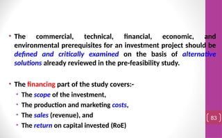 • The commercial, technical, financial, economic, and
environmental prerequisites for an investment project should be
defined and critically examined on the basis of alternative
solutions already reviewed in the pre-feasibility study.
• The financing part of the study covers:-
• The scope of the investment,
• The production and marketing costs,
• The sales (revenue), and
• The return on capital invested (RoE)
83
 