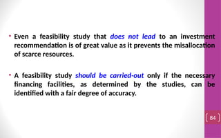 • Even a feasibility study that does not lead to an investment
recommendation is of great value as it prevents the misallocation
of scarce resources.
• A feasibility study should be carried-out only if the necessary
financing facilities, as determined by the studies, can be
identified with a fair degree of accuracy.
84
 