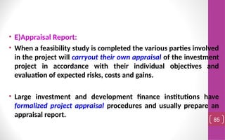 • E)Appraisal Report:
• When a feasibility study is completed the various parties involved
in the project will carryout their own appraisal of the investment
project in accordance with their individual objectives and
evaluation of expected risks, costs and gains.
• Large investment and development finance institutions have
formalized project appraisal procedures and usually prepare an
appraisal report.
85
 