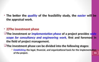 • The better the quality of the feasibility study, the easier will be
the appraisal work.
• 2)The investment phase
The investment or implementation phase of a project provides wide
scope for consultancy and engineering work, first and foremost in
the field of project management.
The investment phase can be divided into the following stages:
 Establishing the legal, financial, and organizational basis for the implementation
of the project. 86
 