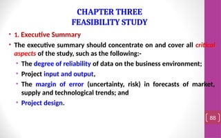 • 1. Executive Summary
• The executive summary should concentrate on and cover all critical
aspects of the study, such as the following:-
• The degree of reliability of data on the business environment;
• Project input and output,
• The margin of error (uncertainty, risk) in forecasts of market,
supply and technological trends; and
• Project design.
88
CHAPTER THREE
FEASIBILITY STUDY
 