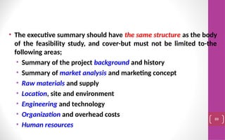 • The executive summary should have the same structure as the body
of the feasibility study, and cover-but must not be limited to-the
following areas;
• Summary of the project background and history
• Summary of market analysis and marketing concept
• Raw materials and supply
• Location, site and environment
• Engineering and technology
• Organization and overhead costs
• Human resources
89
 