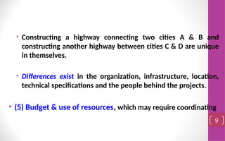 • Constructing a highway connecting two cities A & B and
constructing another highway between cities C & D are unique
in themselves.
• Differences exist in the organization, infrastructure, location,
technical specifications and the people behind the projects.
• (5) Budget & use of resources, which may require coordinating
9
 