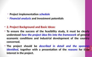 • Project implementation schedule
• Financial analysis and investment potentials
• 2. Project Background and Basic Ideas:
• To ensure the success of the feasibility study, it must be clearly
understood how the project idea fits into the framework of general
economic conditions and industrial development of the country
concerned.
• The project should be described in detail and the sponsors
identified, together with a presentation of the reasons for their
interest in the project.
90
 