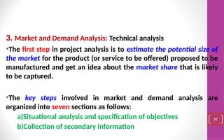 3. Market and Demand Analysis: Technical analysis
•The first step in project analysis is to estimate the potential size of
the market for the product (or service to be offered) proposed to be
manufactured and get an idea about the market share that is likely
to be captured.
•The key steps involved in market and demand analysis are
organized into seven sections as follows:
a)Situational analysis and specification of objectives
b)Collection of secondary information
92
 