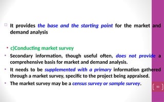  It provides the base and the starting point for the market and
demand analysis
• c)Conducting market survey
• Secondary information, though useful often, does not provide a
comprehensive basis for market and demand analysis.
• It needs to be supplemented with a primary information gathered
through a market survey, specific to the project being appraised.
• The market survey may be a census survey or sample survey. 93
 