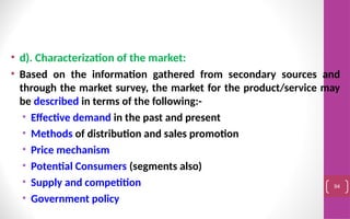 • d). Characterization of the market:
• Based on the information gathered from secondary sources and
through the market survey, the market for the product/service may
be described in terms of the following:-
• Effective demand in the past and present
• Methods of distribution and sales promotion
• Price mechanism
• Potential Consumers (segments also)
• Supply and competition
• Government policy
94
 
