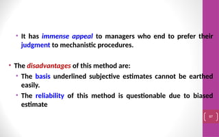 • It has immense appeal to managers who end to prefer their
judgment to mechanistic procedures.
• The disadvantages of this method are:
• The basis underlined subjective estimates cannot be earthed
easily.
• The reliability of this method is questionable due to biased
estimate
97
 