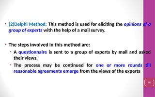 • (2)Delphi Method: This method is used for eliciting the opinions of a
group of experts with the help of a mail survey.
• The steps involved in this method are:
• A questionnaire is sent to a group of experts by mail and asked
their views.
• The process may be continued for one or more rounds till
reasonable agreements emerge from the views of the experts
98
 