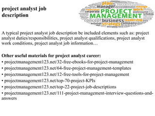 project analyst job 
description 
A typical project analyst job description be included elements such as: project 
analyst duties/responsibilities, project analyst qualifications, project analyst 
work conditions, project analyst job information… 
Other useful materials for project analyst career: 
• projectmanagement123.net/32-free-ebooks-for-project-management 
• projectmanagement123.net/64-free-project-management-templates 
• projectmanagement123.net/12-free-tools-for-project-management 
• projectmanagement123.net/top-70-project-KPIs 
• projectmanagement123.net/top-22-project-job-descriptions 
• projectmanagement123.net/111-project-management-interview-questions-and-answers 
 
