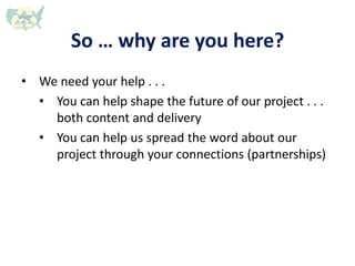 So … why are you here?
• We need your help . . .
• You can help shape the future of our project . . .
both content and delivery
• You can help us spread the word about our
project through your connections (partnerships)
 