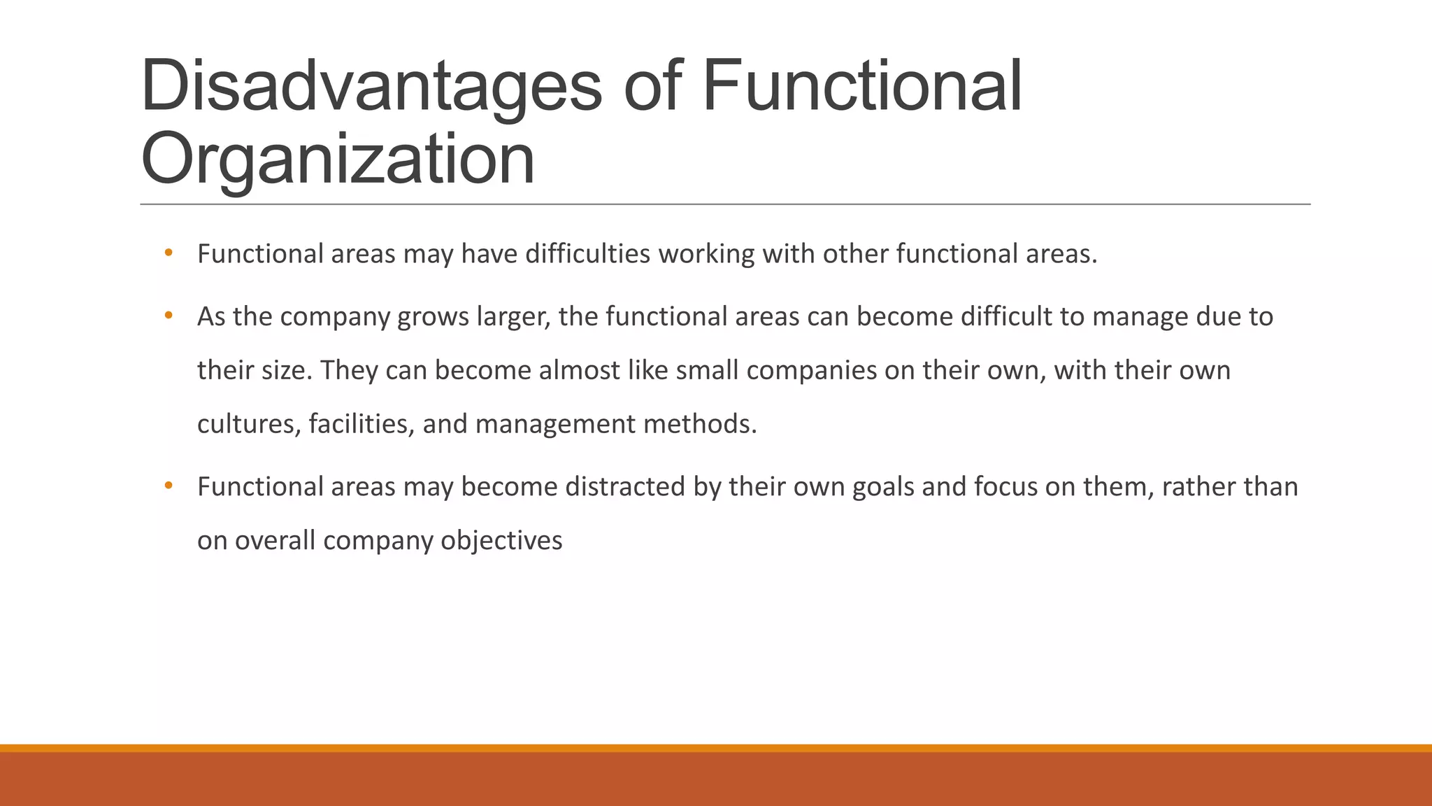Disadvantages of Functional
Organization
• Functional areas may have difficulties working with other functional areas.
• As the company grows larger, the functional areas can become difficult to manage due to
their size. They can become almost like small companies on their own, with their own
cultures, facilities, and management methods.
• Functional areas may become distracted by their own goals and focus on them, rather than
on overall company objectives
 