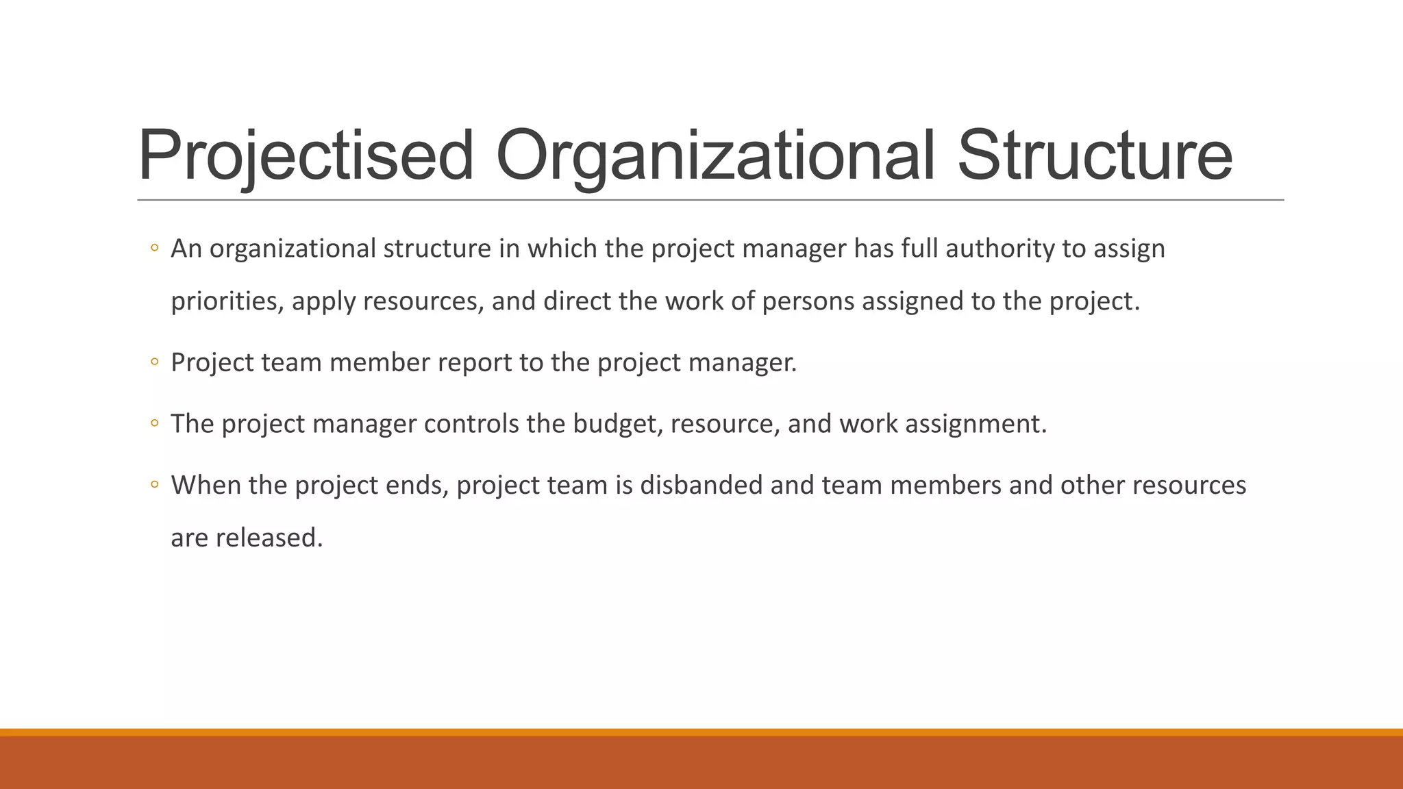 Projectised Organizational Structure
◦ An organizational structure in which the project manager has full authority to assign
priorities, apply resources, and direct the work of persons assigned to the project.
◦ Project team member report to the project manager.
◦ The project manager controls the budget, resource, and work assignment.
◦ When the project ends, project team is disbanded and team members and other resources
are released.
 