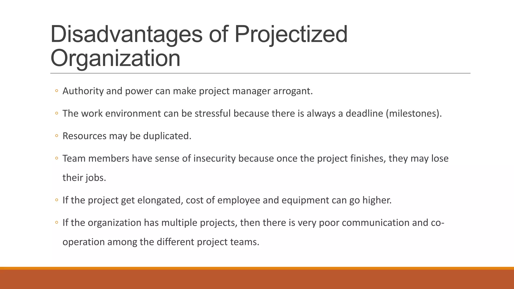 Disadvantages of Projectized
Organization
◦ Authority and power can make project manager arrogant.
◦ The work environment can be stressful because there is always a deadline (milestones).
◦ Resources may be duplicated.
◦ Team members have sense of insecurity because once the project finishes, they may lose
their jobs.
◦ If the project get elongated, cost of employee and equipment can go higher.
◦ If the organization has multiple projects, then there is very poor communication and co-
operation among the different project teams.
 