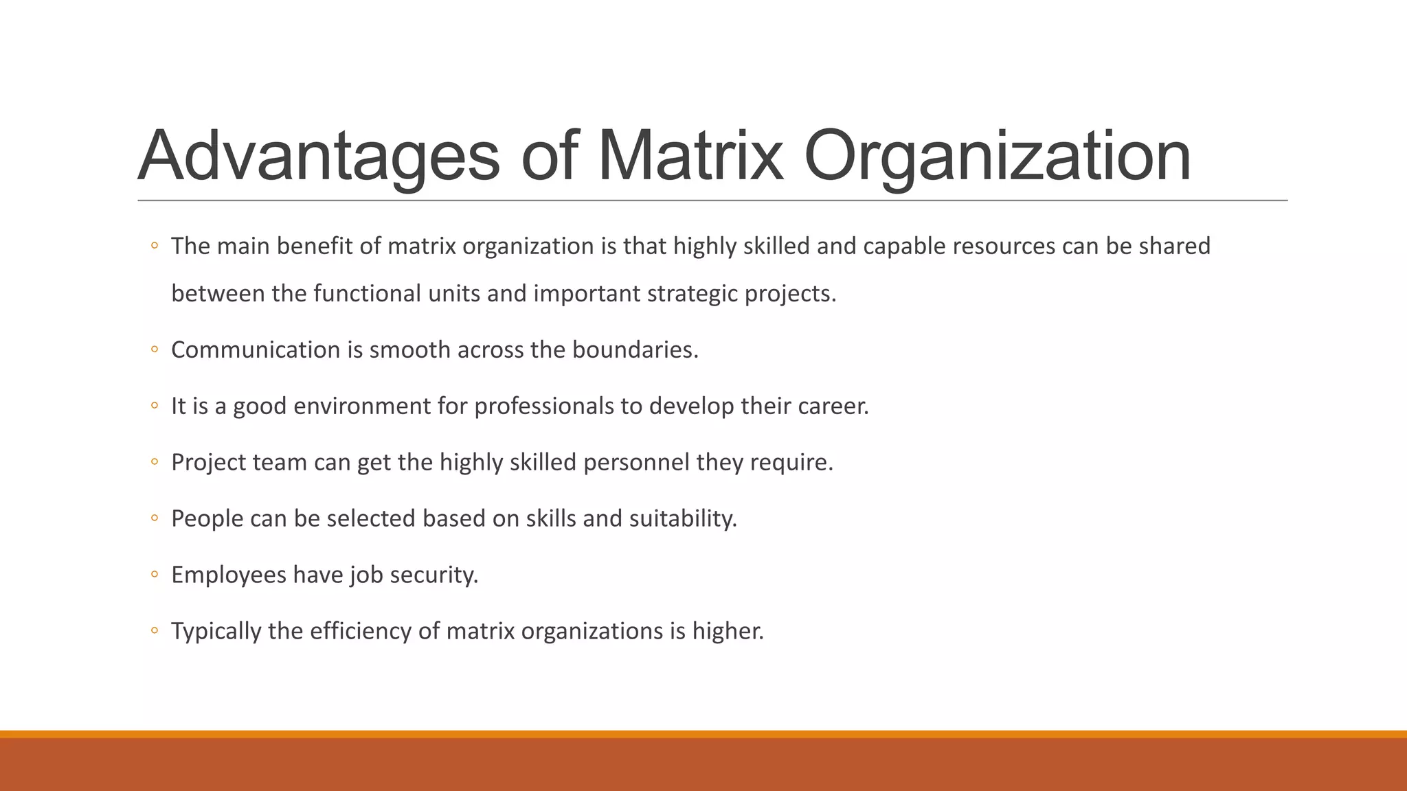 Advantages of Matrix Organization
◦ The main benefit of matrix organization is that highly skilled and capable resources can be shared
between the functional units and important strategic projects.
◦ Communication is smooth across the boundaries.
◦ It is a good environment for professionals to develop their career.
◦ Project team can get the highly skilled personnel they require.
◦ People can be selected based on skills and suitability.
◦ Employees have job security.
◦ Typically the efficiency of matrix organizations is higher.
 