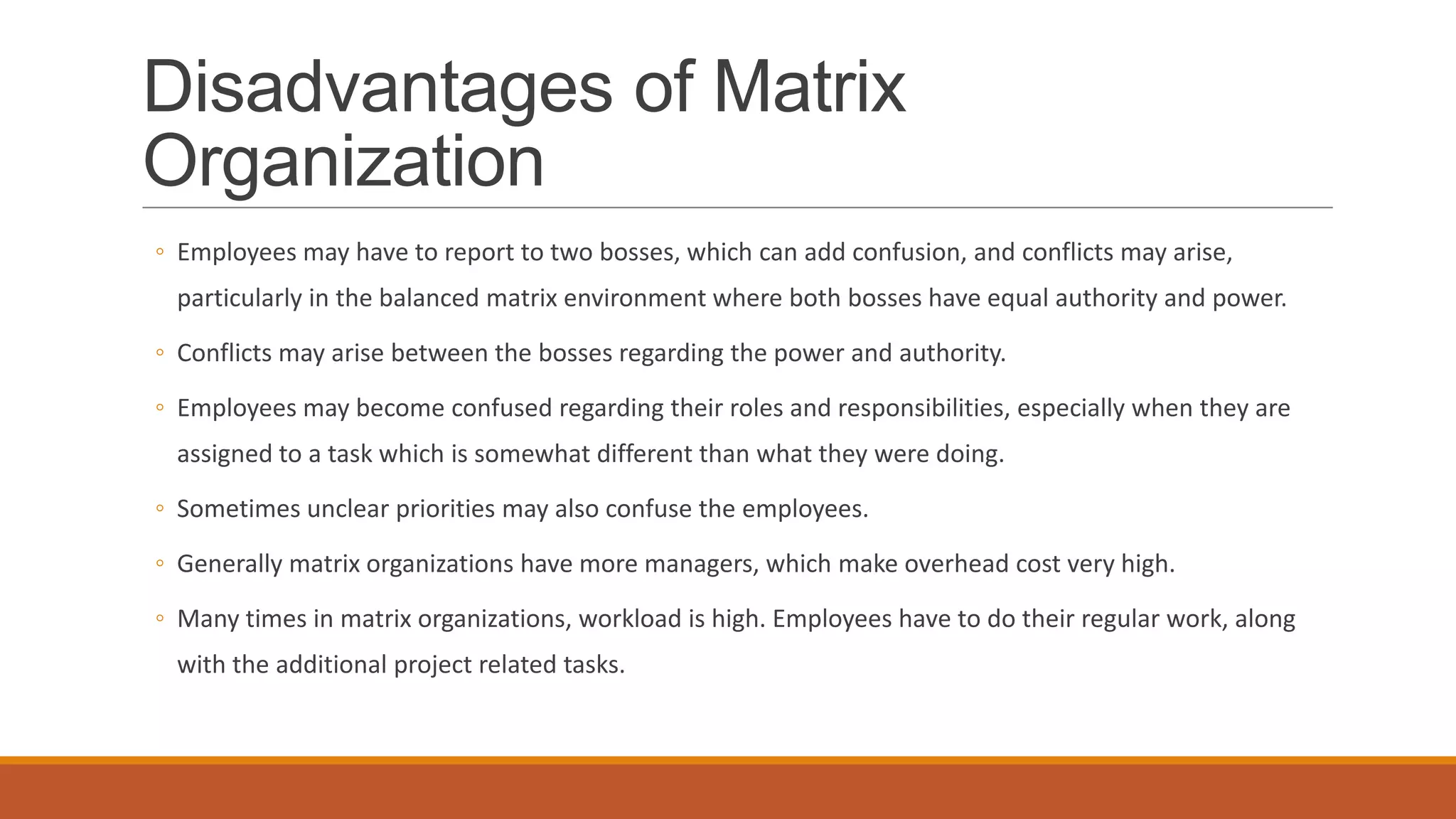 Disadvantages of Matrix
Organization
◦ Employees may have to report to two bosses, which can add confusion, and conflicts may arise,
particularly in the balanced matrix environment where both bosses have equal authority and power.
◦ Conflicts may arise between the bosses regarding the power and authority.
◦ Employees may become confused regarding their roles and responsibilities, especially when they are
assigned to a task which is somewhat different than what they were doing.
◦ Sometimes unclear priorities may also confuse the employees.
◦ Generally matrix organizations have more managers, which make overhead cost very high.
◦ Many times in matrix organizations, workload is high. Employees have to do their regular work, along
with the additional project related tasks.
 