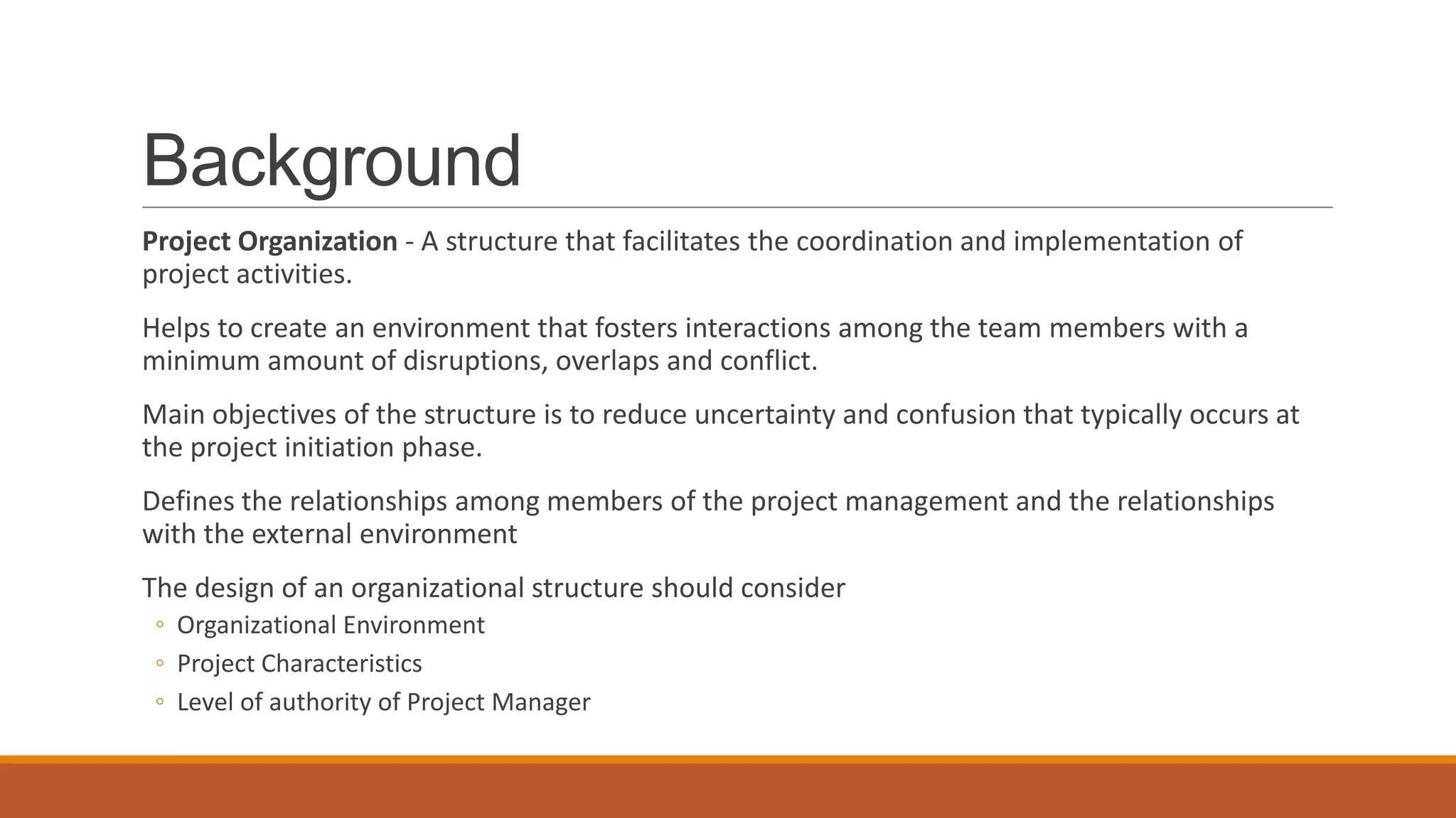 Background
Project Organization - A structure that facilitates the coordination and implementation of
project activities.
Helps to create an environment that fosters interactions among the team members with a
minimum amount of disruptions, overlaps and conflict.
Main objectives of the structure is to reduce uncertainty and confusion that typically occurs at
the project initiation phase.
Defines the relationships among members of the project management and the relationships
with the external environment
The design of an organizational structure should consider
◦ Organizational Environment
◦ Project Characteristics
◦ Level of authority of Project Manager
 
