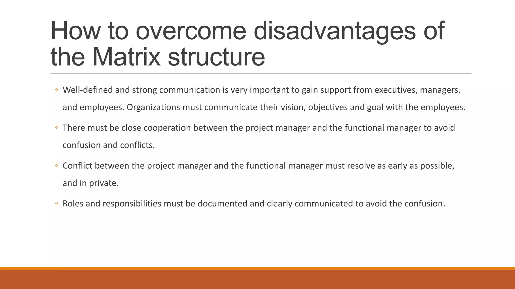How to overcome disadvantages of
the Matrix structure
◦ Well-defined and strong communication is very important to gain support from executives, managers,
and employees. Organizations must communicate their vision, objectives and goal with the employees.
◦ There must be close cooperation between the project manager and the functional manager to avoid
confusion and conflicts.
◦ Conflict between the project manager and the functional manager must resolve as early as possible,
and in private.
◦ Roles and responsibilities must be documented and clearly communicated to avoid the confusion.
 