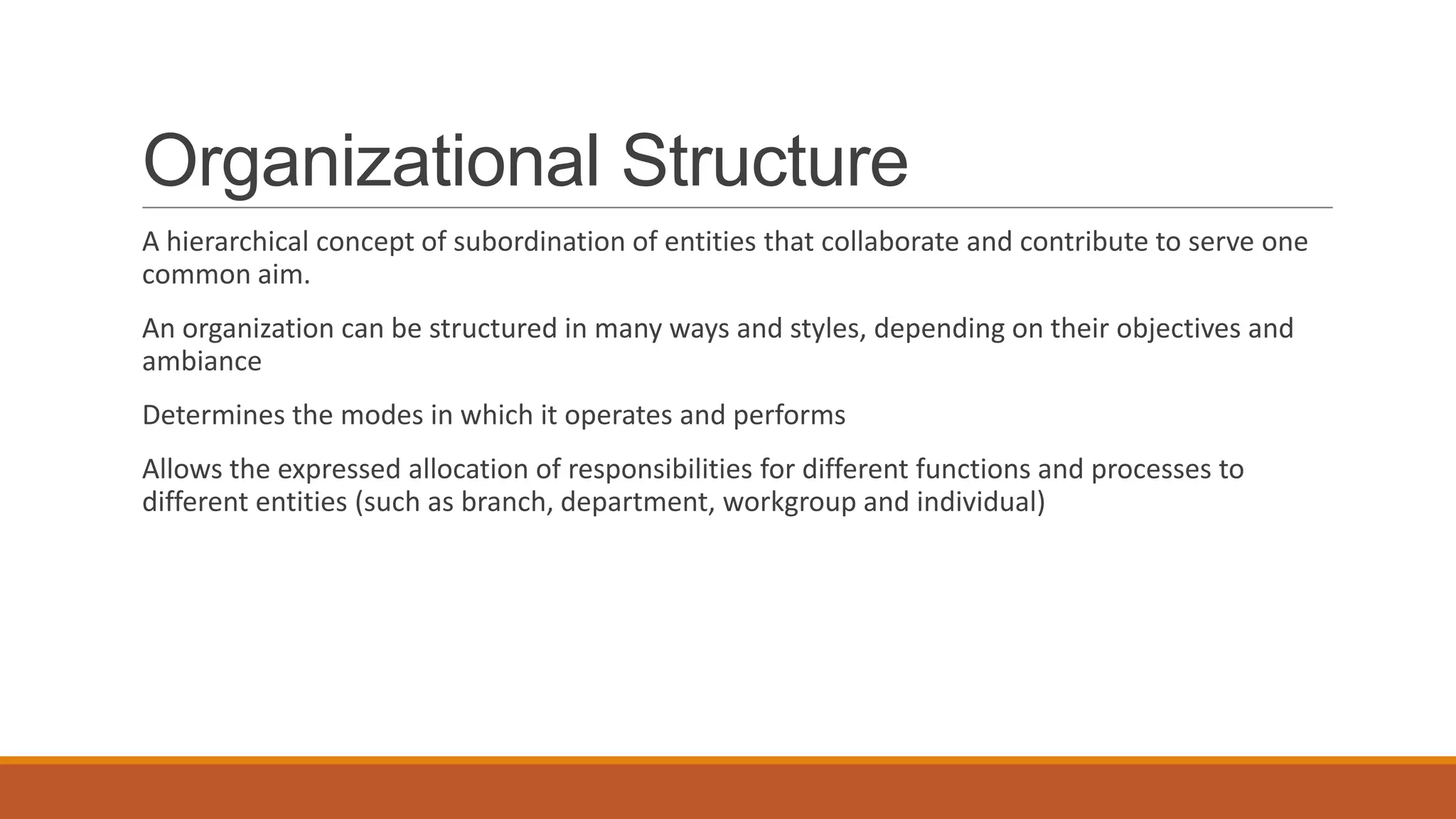 Organizational Structure
A hierarchical concept of subordination of entities that collaborate and contribute to serve one
common aim.
An organization can be structured in many ways and styles, depending on their objectives and
ambiance
Determines the modes in which it operates and performs
Allows the expressed allocation of responsibilities for different functions and processes to
different entities (such as branch, department, workgroup and individual)
 