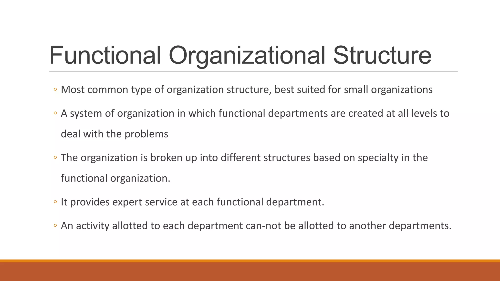 Functional Organizational Structure
◦ Most common type of organization structure, best suited for small organizations
◦ A system of organization in which functional departments are created at all levels to
deal with the problems
◦ The organization is broken up into different structures based on specialty in the
functional organization.
◦ It provides expert service at each functional department.
◦ An activity allotted to each department can-not be allotted to another departments.
 