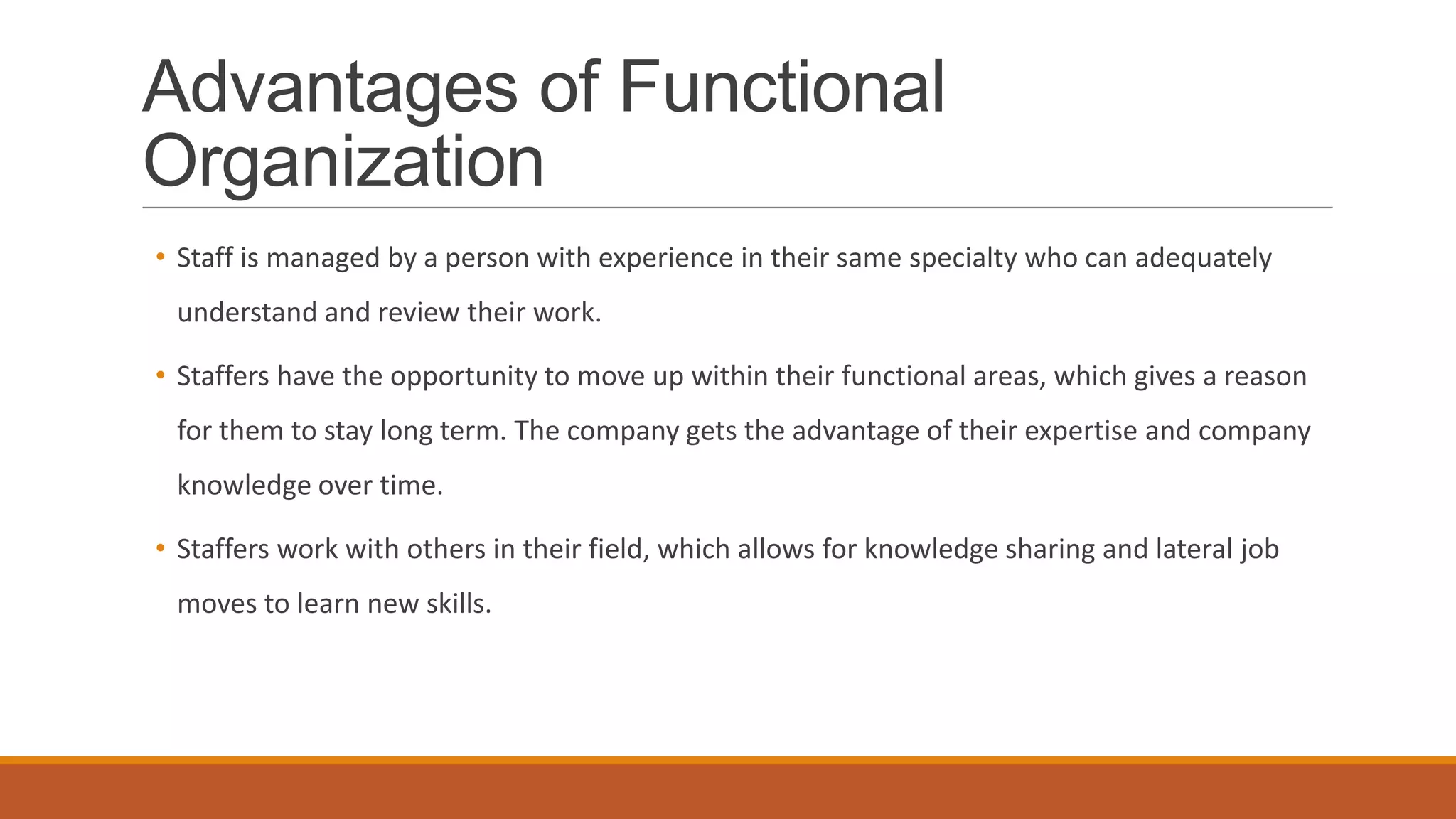 Advantages of Functional
Organization
• Staff is managed by a person with experience in their same specialty who can adequately
understand and review their work.
• Staffers have the opportunity to move up within their functional areas, which gives a reason
for them to stay long term. The company gets the advantage of their expertise and company
knowledge over time.
• Staffers work with others in their field, which allows for knowledge sharing and lateral job
moves to learn new skills.
 
