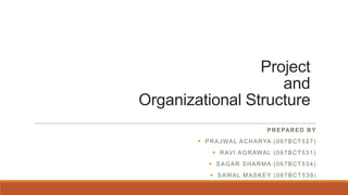 Project
and
Organizational Structure
PREPARED BY
 PRAJWAL ACHARYA (067BCT527)
 RAVI AGRAWAL (067BCT531)
 SAGAR SHARMA (067BCT534)
 SAWAL MASKEY (067BCT539 )
 