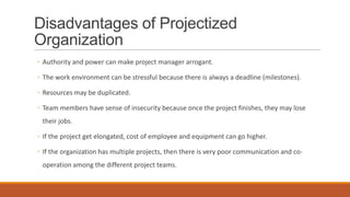 Disadvantages of Projectized
Organization
◦ Authority and power can make project manager arrogant.
◦ The work environment can be stressful because there is always a deadline (milestones).
◦ Resources may be duplicated.
◦ Team members have sense of insecurity because once the project finishes, they may lose
their jobs.
◦ If the project get elongated, cost of employee and equipment can go higher.
◦ If the organization has multiple projects, then there is very poor communication and co-
operation among the different project teams.
 