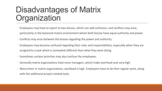 Disadvantages of Matrix
Organization
◦ Employees may have to report to two bosses, which can add confusion, and conflicts may arise,
particularly in the balanced matrix environment where both bosses have equal authority and power.
◦ Conflicts may arise between the bosses regarding the power and authority.
◦ Employees may become confused regarding their roles and responsibilities, especially when they are
assigned to a task which is somewhat different than what they were doing.
◦ Sometimes unclear priorities may also confuse the employees.
◦ Generally matrix organizations have more managers, which make overhead cost very high.
◦ Many times in matrix organizations, workload is high. Employees have to do their regular work, along
with the additional project related tasks.
 