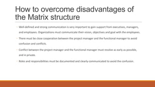 How to overcome disadvantages of
the Matrix structure
◦ Well-defined and strong communication is very important to gain support from executives, managers,
and employees. Organizations must communicate their vision, objectives and goal with the employees.
◦ There must be close cooperation between the project manager and the functional manager to avoid
confusion and conflicts.
◦ Conflict between the project manager and the functional manager must resolve as early as possible,
and in private.
◦ Roles and responsibilities must be documented and clearly communicated to avoid the confusion.
 