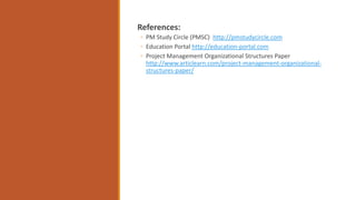 References:
◦ PM Study Circle (PMSC) http://pmstudycircle.com
◦ Education Portal http://education-portal.com
◦ Project Management Organizational Structures Paper
http://www.articlearn.com/project-management-organizational-
structures-paper/
 
