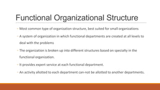 Functional Organizational Structure
◦ Most common type of organization structure, best suited for small organizations
◦ A system of organization in which functional departments are created at all levels to
deal with the problems
◦ The organization is broken up into different structures based on specialty in the
functional organization.
◦ It provides expert service at each functional department.
◦ An activity allotted to each department can-not be allotted to another departments.
 