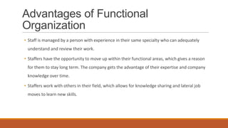 Advantages of Functional
Organization
• Staff is managed by a person with experience in their same specialty who can adequately
understand and review their work.
• Staffers have the opportunity to move up within their functional areas, which gives a reason
for them to stay long term. The company gets the advantage of their expertise and company
knowledge over time.
• Staffers work with others in their field, which allows for knowledge sharing and lateral job
moves to learn new skills.
 