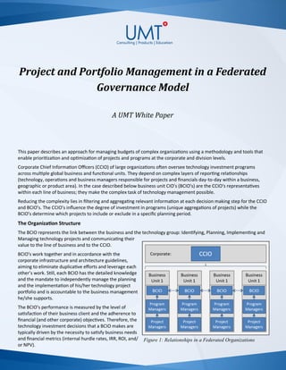 Project and Portfolio Management in a Federated
Governance Model
A UMT White Paper
This paper describes an approach for managing budgets of complex organizations using a methodology and tools that
enable prioritization and optimization of projects and programs at the corporate and division levels.
Corporate Chief Information Officers (CCIO) of large organizations often oversee technology investment programs
across multiple global business and functional units. They depend on complex layers of reporting relationships
(technology, operations and business managers responsible for projects and financials day-to-day within a business,
geographic or product area). In the case described below business unit CIO’s (BCIO’s) are the CCIO‘s representatives
within each line of business; they make the complex task of technology management possible.
Reducing the complexity lies in filtering and aggregating relevant information at each decision making step for the CCIO
and BCIO’s. The CCIO’s influence the degree of investment in programs (unique aggregations of projects) while the
BCIO’s determine which projects to include or exclude in a specific planning period.
The Organization Structure
The BCIO represents the link between the business and the technology group: Identifying, Planning, Implementing and
Managing technology projects and communicating their
value to the line of business and to the CCIO.
BCIO’s work together and in accordance with the
corporate infrastructure and architecture guidelines,
aiming to eliminate duplicative efforts and leverage each
other’s work. Still, each BCIO has the detailed knowledge
and the mandate to independently manage the planning
and the implementation of his/her technology project
portfolio and is accountable to the business management
he/she supports.
The BCIO’s performance is measured by the level of
satisfaction of their business client and the adherence to
financial (and other corporate) objectives. Therefore, the
technology investment decisions that a BCIO makes are
typically driven by the necessity to satisfy business needs
and financial metrics (internal hurdle rates, IRR, ROI, and/
or NPV).
Figure 1: Relationships in a Federated Organizations
 
