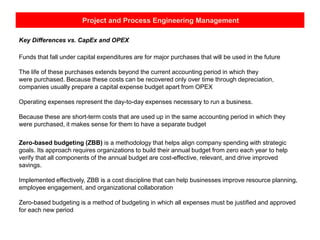 Project and Process Engineering Management
Key Differences vs. CapEx and OPEX
Funds that fall under capital expenditures are for major purchases that will be used in the future
The life of these purchases extends beyond the current accounting period in which they
were purchased. Because these costs can be recovered only over time through depreciation,
companies usually prepare a capital expense budget apart from OPEX
Operating expenses represent the day-to-day expenses necessary to run a business.
Because these are short-term costs that are used up in the same accounting period in which they
were purchased, it makes sense for them to have a separate budget
Zero-based budgeting (ZBB) is a methodology that helps align company spending with strategic
goals. Its approach requires organizations to build their annual budget from zero each year to help
verify that all components of the annual budget are cost-effective, relevant, and drive improved
savings.
Implemented effectively, ZBB is a cost discipline that can help businesses improve resource planning,
employee engagement, and organizational collaboration
Zero-based budgeting is a method of budgeting in which all expenses must be justified and approved
for each new period
 