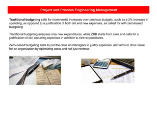 Project and Process Engineering Management
Traditional budgeting calls for incremental increases over previous budgets, such as a 2% increase in
spending, as opposed to a justification of both old and new expenses, as called for with zero-based
budgeting
Traditional budgeting analyses only new expenditures, while ZBB starts from zero and calls for a
justification of old, recurring expenses in addition to new expenditures.
Zero-based budgeting aims to put the onus on managers to justify expenses, and aims to drive value
for an organization by optimizing costs and not just revenue
 